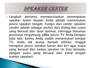    Langkah pertama mempersiapkan penempatan
    speaker home theater Anda adalah menentukan
    posisi speaker tengah. Fungsi dari center speaker
    sendiri adalah sebagai anchor dari dialog dan suara
    yang berasal dari layar lainnya; sehingga biasanya
    posisinya tergantung pada posisi TV Anda.Dengan
    kata lain, ketika Anda sudah menentukan tempat
    TV, Anda tak punya banyak pilihan; tinggal
    mengatur posisi speaker kanan dan kiri agar suara
    yang berasal dari kedua speaker ini bisa berpadu
    dengan suara yang berasal dari kanal tengah
    (center speaker).
 