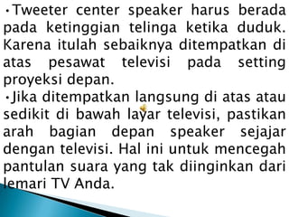 •Tweeter center speaker harus berada
pada ketinggian telinga ketika duduk.
Karena itulah sebaiknya ditempatkan di
atas pesawat televisi pada setting
proyeksi depan.
•Jika ditempatkan langsung di atas atau
sedikit di bawah layar televisi, pastikan
arah bagian depan speaker sejajar
dengan televisi. Hal ini untuk mencegah
pantulan suara yang tak diinginkan dari
lemari TV Anda.
 