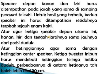Speaker depan kanan dan kiri harus
ditempatkan pada jarak yang sama di samping
pesawat televisi. Untuk hasil yang terbaik, kedua
speaker ini harus ditempatkan setidaknya
terpisah sejauh enam kaki.
Atur agar ketiga speaker depan utama ini,
kanan, kiri dan tengah jaraknya sama jauhnya
dari posisi duduk.
Atur ketinggiannya agar sama dengan
ketinggian center speaker. Ketiga tweeter inipun
harus mendekati ketinggian telinga ketika
duduk, perbedaannya di antara ketiganya tak
boleh lebih dari 30 cm.
 