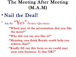 The Meeting After Meeting
(M.A.M)
• Nail the Deal!
• Ask the “Yes”Positive Questions:
“Which part of the presentation that you like
the most?”
“Why did you say you like it?”
“Meaning, you think Royale could help you
achieve that?”
“Kindly fill out this form so we could start
your own business. Is that OK?”
 
