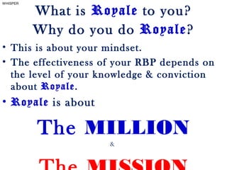 • This is about your mindset.
• The effectiveness of your RBP depends on
the level of your knowledge & conviction
about Royale.
• Royale is about
The MILLION
&
What is Royale to you?
Why do you do Royale?
WHISPER
 