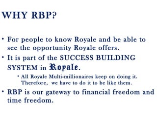 WHY RBP?
• For people to know Royale and be able to
see the opportunity Royale offers.
• It is part of the SUCCESS BUILDING
SYSTEM in Royale.
• All Royale Multi-millionaires keep on doing it.
Therefore, we have to do it to be like them.
• RBP is our gateway to financial freedom and
time freedom.
 