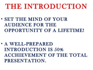 THE INTRODUCTION
• SET THE MIND OF YOUR
AUDIENCE FOR THE
OPPORTUNITY OF A LIFETIME!
• A WELL-PREPARED
INTRODUCTION IS 50%
ACCHIEVEMENT OF THE TOTAL
PRESENTATION.
 