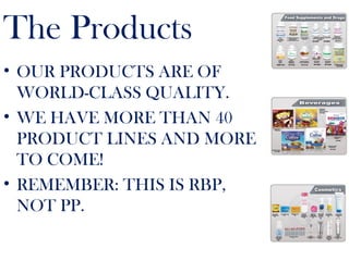 The Products
• OUR PRODUCTS ARE OF
WORLD-CLASS QUALITY.
• WE HAVE MORE THAN 40
PRODUCT LINES AND MORE
TO COME!
• REMEMBER: THIS IS RBP,
NOT PP.
 
