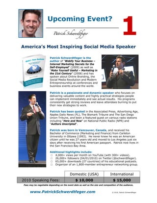 1
                       Upcoming Event?



America’s Most Inspiring Social Media Speaker

                         Patrick Schwerdtfeger is the
                         author of “Webify Your Business –
                         Internet Marketing Secrets for the
                         Self-Employed” (2009) as well as
                         “Make Yourself Useful – Marketing in
                         the 21st Century” (2008) and has
                         spoken about Online Branding, the
                         Social Media Revolution and Modern
                         Entrepreneurship at conferences and
                         business events around the world.

                         Patrick is a passionate and dynamic speaker who focuses on
                         delivering valuable content and highly practical strategies people
                         can implement immediately and see actual results. His programs
                         consistently get strong reviews and leave attendees burning to put
                         their new strategies to work.

                         Patrick has been quoted in the Associated Press, Advertising Age,
                         Naples Daily News (FL), The Bismark Tribune and The San Diego
                         Union-Tribune, and been a featured guest on various radio stations
                         including “Here and Now” on National Public Radio (NPR) and
                         “Authors Unscripted”.

                         Patrick was born in Vancouver, Canada, and received his
                         Bachelor of Commerce (Marketing and Finance) from Carleton
                         University in Ottawa (1993). He never knew he was an American
                         citizen until he was 27 years old and moved to Los Angeles just six
                         days after receiving his first American passport. Patrick now lives in
                         the San Francisco Bay Area.

                         Additional highlights include:
                         □ 4,000+ views per month on YouTube (with 300+ videos).
                         □ 26,000+ followers (04/01/2010) on Twitter (@schwerdtfeger).
                         □ 65,000+ downloads (27 countries) of his educational podcasts.
                         □ Organizer of an 1,800-member entrepreneur networking group.


                                            Domestic (USA)                        International
2010 Speaking Fees:                              $ 10,000                            $ 15,000
 Fees may be negotiable depending on the event date as well as the size and composition of the audience.


      www.PatrickSchwerdtfeger.com                                                  © 2010, Patrick Schwerdtfeger
 