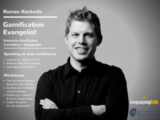 Gamification
Pionier
Speaking at your conference
Listen to the 'Science of Fun'
Discover daily life examples
Learn about do's & don'ts
Workshops
Find the human-
focused design for
your process
Develop your
company's mission
journeys
Explore your 'players'
and how to 
engage them
Create Gamification
for your organization 
Roman Rackwitz
Engaginglab
facebook.com/rrackwitz
twitter.com/RomanRackwitz
 