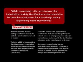 “While engineering is the secret power of an
industrialized society, Gamification has the potential to
become the secret power for a knowledge society. 
Engineering meets Enjoyneering.”
Roman Rackwitz is a world-
leading Gamification expert
who leads the Gamification
movement in Europe.
Rackwitz is CEO of Engaginglab
GmbH, a Gamification agency,
specialized on the German-
speaking countries and he is
Partner at Enterprise-
Gamification-Consultancy.
Not afraid to tell it like he sees it, Roman is an
entertaining, thought-provoking business
practitioner rooted in the notion of Gamification and
betting on the human desire to progress and learn.
Rackwitz is well known as the declared enemy of
mixing up simple reward-programs with
Gamification and is regularly called in as
Gamification-expert to appear on german TV and
other media like Handelsblatt, Frankfurter
Allgemeine, Die Welt, and more.
 