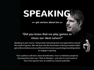 SPEAKING
get serious about fun
"Did you know that we play games to
chase our 'Better Selves?"
Speaking at your event, I will provide interesting facts and approaches
around the world of games. We will dive into the fascination of being
involved within game-like activities and we will look at the humans
psychological predisposition to engage in gaming.
Your audience will learn about Gamification, how it motivates people by
showing them their own 'Path to Mastery', and why it is just smart to
learn from games how to unfold our human potential. 
 
