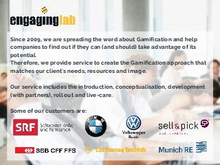 Since 2009, we are spreading the word about Gamification and help
companies to find out if they can (and should) take advantage of its
potential.
Therefore, we provide service to create the Gamification approach that
matches our client's needs, resources and image.
Our service includes the introduction, conceptualisation, development
(with partners), roll out and live-care.
Some of our customers are: 
 