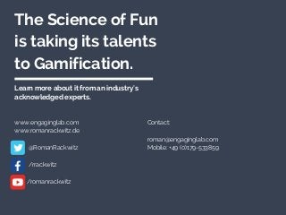 The Science of Fun 
is taking its talents 
to Gamification.
Learn more about it from an industry's
acknowledged experts.
www.engaginglab.com
www.romanrackwitz.de
   
         @RomanRackwitz
         /rrackwitz
        /romanrackwitz
Contact:
roman@engaginglab.com
Mobile: +49 (0)179-533859
 