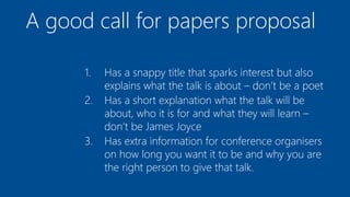A good call for papers proposal
1. Has a snappy title that sparks interest but also
explains what the talk is about – don’t be a poet
2. Has a short explanation what the talk will be
about, who it is for and what they will learn –
don’t be James Joyce
3. Has extra information for conference organisers
on how long you want it to be and why you are
the right person to give that talk.
 