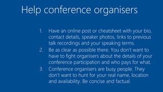 Help conference organisers
1. Have an online post or cheatsheet with your bio,
contact details, speaker photos, links to previous
talk recordings and your speaking terms.
2. Be as clear as possible there. You don’t want to
have to fight organisers about the details of your
conference participation and who pays for what.
3. Conference organisers are busy people. They
don’t want to hunt for your real name, location
and availability. Be concise and factual.
 