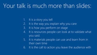 Your talk is much more than slides:
1. It is a story you tell
2. It is the way you explain why you care
3. It is how you perform on stage
4. It is resources people can look at to validate what
you said.
5. It is materials people can use and learn from in
their own time
6. It is the call to action you leave the audience with
 