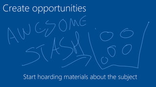 Create opportunities
Start hoarding materials about the subject
 