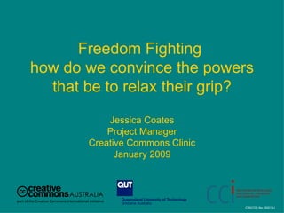 Freedom Fighting  how do we convince the powers that be to relax their grip? Jessica Coates Project Manager Creative Commons Clinic January 2009 CRICOS No. 00213J   