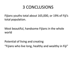 3 CONCLUSIONS
Fijians youths total about 165,000, or 19% of Fiji’s
total population.
Most beautiful, handsome Fijians in the whole
world
Potential of living and creating
“Fijians who live long, healthy and wealthy in Fiji”
 
