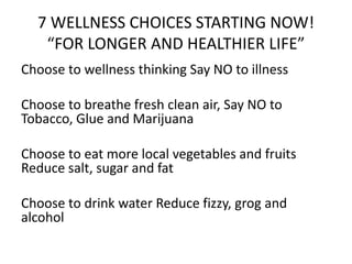 7 WELLNESS CHOICES STARTING NOW!
“FOR LONGER AND HEALTHIER LIFE”
Choose to wellness thinking Say NO to illness
Choose to breathe fresh clean air, Say NO to
Tobacco, Glue and Marijuana
Choose to eat more local vegetables and fruits
Reduce salt, sugar and fat
Choose to drink water Reduce fizzy, grog and
alcohol
 