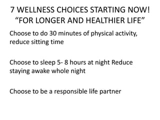 7 WELLNESS CHOICES STARTING NOW!
“FOR LONGER AND HEALTHIER LIFE”
Choose to do 30 minutes of physical activity,
reduce sitting time
Choose to sleep 5- 8 hours at night Reduce
staying awake whole night
Choose to be a responsible life partner
 