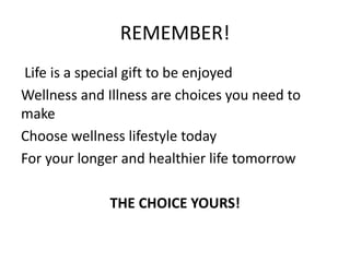 REMEMBER!
Life is a special gift to be enjoyed
Wellness and Illness are choices you need to
make
Choose wellness lifestyle today
For your longer and healthier life tomorrow
THE CHOICE YOURS!
 