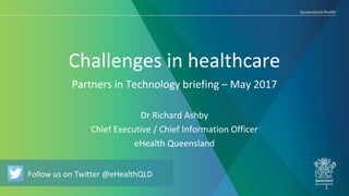 Follow us on Twitter @eHealthQLD
Challenges in healthcare
Dr Richard Ashby
Chief Executive / Chief Information Officer
eHealth Queensland
1
Follow us on Twitter @eHealthQLD
Partners in Technology briefing – May 2017
 