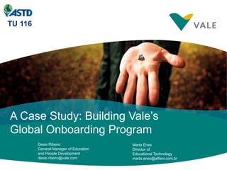 TU 116




A Case Study: Building Vale’s
Global Onboarding Program
         Desie Ribeiro                  Marta Enes
         General Manager of Education   Director of
         and People Development         Educational Technology
         desie.ribeiro@vale.com         marta.enes@affero.com.br
 