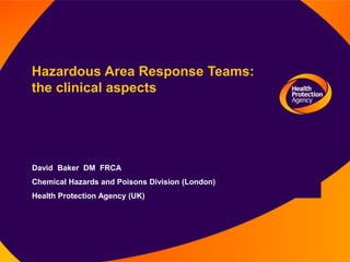 Hazardous Area Response Teams:
the clinical aspects
David Baker DM FRCA
Chemical Hazards and Poisons Division (London)
Health Protection Agency (UK)
 
