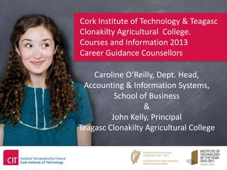 Cork Institute of Technology & Teagasc
Clonakilty Agricultural College.
Courses and Information 2013
Career Guidance Counsellors

    Caroline O’Reilly, Dept. Head,
 Accounting & Information Systems,
          School of Business
                  &
         John Kelly, Principal
Teagasc Clonakilty Agricultural College
 
