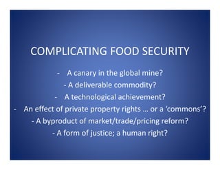 COMPLICATING FOOD SECURITY
            ‐ A canary in the global mine?
              ‐ A deliverable commodity?
           ‐ A technological achievement?
‐ An effect of private property rights … or a ‘commons’?
    ‐ A byproduct of market/trade/pricing reform?
          ‐ A form of justice; a human right?
 