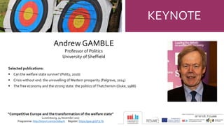 KEYNOTE
“Competitive Europe and the transformation of the welfare state”
Luxembourg, 24 November 2017
Programme: http://tinyurl.com/ycbs84nh Register: https://goo.gl/5P3LYb
Andrew GAMBLE
Professor of Politics
University of Sheffield
Selected publications:
 Can the welfare state survive? (Polity, 2016)
 Crisis without end: the unravelling ofWestern prosperity (Palgrave, 2014)
 The free economy and the strong state: the politics ofThatcherism (Duke, 1988)
 