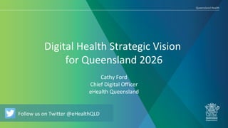 Follow us on Twitter @eHealthQLD
Digital Health Strategic Vision
for Queensland 2026
Cathy Ford
Chief Digital Officer
eHealth Queensland
Follow us on Twitter @eHealthQLD
 