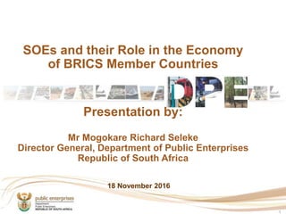 SOEs and their Role in the Economy
of BRICS Member Countries
Presentation by:
Mr Mogokare Richard Seleke
Director General, Department of Public Enterprises
Republic of South Africa
1
18 November 2016
 
