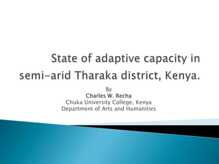 State of adaptive capacity in semi-arid Tharaka district, Kenya. By Charles W. Recha Chuka University College, Kenya  Department of Arts and Humanities 