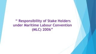 “ Responsibility of Stake Holders
under Maritime Labour Convention
(MLC) 2006”
 