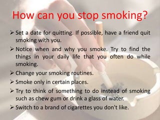 How can you stop smoking?
 Set a date for quitting. If possible, have a friend quit
  smoking with you.
 Notice when and why you smoke. Try to find the
  things in your daily life that you often do while
  smoking.
 Change your smoking routines.
 Smoke only in certain places.
 Try to think of something to do instead of smoking
  such as chew gum or drink a glass of water.
 Switch to a brand of cigarettes you don't like.
 