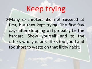 Keep trying
Many ex-smokers did not succeed at
 first, but they kept trying. The first few
 days after stopping will probably be the
 hardest. Show yourself and to the
 others who you are. Life's too good and
 too short to waste on that filthy habit.
 