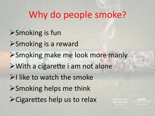 Why do people smoke?
Smoking is fun
Smoking is a reward
Smoking make me look more manly
With a cigarette i am not alone
I like to watch the smoke
Smoking helps me think
Cigarettes help us to relax
 