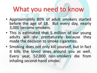 What you need to know
• Approximately 80% of adult smokers started
  before the age of 18. But every day, nearly
  3,000 become smokers.
• This is estimated that 5 million of our young
  adults will die prematurely because they
  made the decision to smoke cigarettes.
• Smoking does not only kill yourself, but in fact
  it kills the loved ones around you as well.
  Every year, 52,000 non-smokers die from
  inhaling second-hand smoke.
 