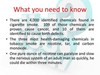 What you need to know
• There are 4,000 identified chemicals found in
  cigarette smoke. 109 of those chemicals are
  proven cause cancer, and 10 of them are
  identified to cause birth defects.
• The three most health-damaging chemicals in
  tobacco smoke are nicotine, tar, and carbon
  monoxide.
• One pure ounce of nicotine can paralyze and slow
  the nervous system of an adult man so quickly, he
  could die within three minutes.
 