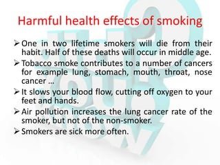 Harmful health effects of smoking
 One in two lifetime smokers will die from their
  habit. Half of these deaths will occur in middle age.
 Tobacco smoke contributes to a number of cancers
  for example lung, stomach, mouth, throat, nose
  cancer …
 It slows your blood flow, cutting off oxygen to your
  feet and hands.
 Air pollution increases the lung cancer rate of the
  smoker, but not of the non-smoker.
 Smokers are sick more often.
 