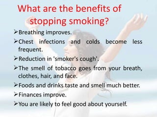 What are the benefits of
   stopping smoking?
Breathing improves.
Chest infections and colds become less
 frequent.
Reduction in 'smoker's cough'.
The smell of tobacco goes from your breath,
 clothes, hair, and face.
Foods and drinks taste and smell much better.
Finances improve.
You are likely to feel good about yourself.
 