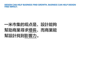 DESIGN CAN HELP BUSINESS FIND GROWTH, BUSINESS CAN HELP DESIGN
FIND IMPACT.
一米市集的观点是，設計能夠
幫助商業尋求增長，而商業能
幫設計找到影響力。
 
