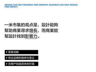 DESIGN CAN HELP BUSINESS FIND GROWTH, BUSINESS CAN HELP DESIGN
FIND IMPACT.
一米市集的观点是，設計能夠
幫助商業尋求增長，而商業能
幫設計找到影響力。
# 简单流畅
# 为用户创造具体的价值
# 传达品牌的精神与意义
 