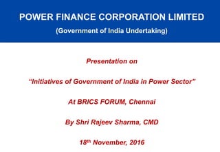 POWER FINANCE CORPORATION LIMITED
(Government of India Undertaking)
Presentation on
“Initiatives of Government of India in Power Sector”
At BRICS FORUM, Chennai
By Shri Rajeev Sharma, CMD
18th November, 2016
 