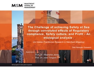 The Challenge of achieving Safety at Sea
through convoluted effects of Regulatory
compliance, Safety culture, and Profit - An
etiological analysis .
(An Insider Practitioner Research in Merchant Shipping)
Deb Narayan Goswami.
Supervisors :
Prof. Dr. Stephanie Jones.
Prof. Dr. Jose Tongzon.
 