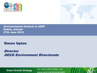 Environmental Outlook to 2050
Dublin, Ireland
27th June 2012



Simon Upton

Director
OECD Environment Directorate



                       For more information, see
                       www.oecd.org/greengrowth
 