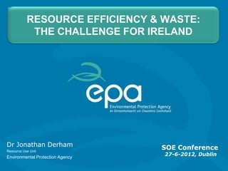 RESOURCE EFFICIENCY & WASTE:
            THE CHALLENGE FOR IRELAND




Dr Jonathan Derham                SOE Conference
Resource Use Unit
Environmental Protection Agency
                                  27-6-2012, Dublin
 