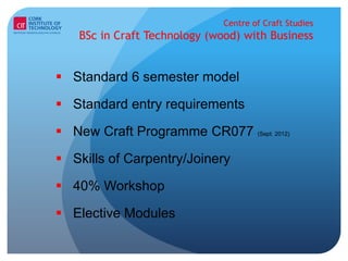 Centre of Craft Studies
    BSc in Craft Technology (wood) with Business


 Standard 6 semester model

 Standard entry requirements

 New Craft Programme CR077 (Sept. 2012)

 Skills of Carpentry/Joinery

 40% Workshop

 Elective Modules
 