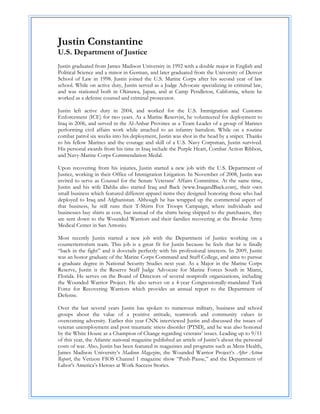 Justin Constantine
U.S. Department of Justice
Justin graduated from James Madison University in 1992 with a double major in English and
Political Science and a minor in German, and later graduated from the University of Denver
School of Law in 1998. Justin joined the U.S. Marine Corps after his second year of law
school. While on active duty, Justin served as a Judge Advocate specializing in criminal law,
and was stationed both in Okinawa, Japan, and at Camp Pendleton, California, where he
worked as a defense counsel and criminal prosecutor.

Justin left active duty in 2004, and worked for the U.S. Immigration and Customs
Enforcement (ICE) for two years. As a Marine Reservist, he volunteered for deployment to
Iraq in 2006, and served in the Al-Anbar Province as a Team Leader of a group of Marines
performing civil affairs work while attached to an infantry battalion. While on a routine
combat patrol six weeks into his deployment, Justin was shot in the head by a sniper. Thanks
to his fellow Marines and the courage and skill of a U.S. Navy Corpsman, Justin survived.
His personal awards from his time in Iraq include the Purple Heart, Combat Action Ribbon,
and Navy-Marine Corps Commendation Medal.

Upon recovering from his injuries, Justin started a new job with the U.S. Department of
Justice, working in their Office of Immigration Litigation. In November of 2008, Justin was
invited to serve as Counsel for the Senate Veterans’ Affairs Committee. At the same time,
Justin and his wife Dahlia also started Iraq and Back (www.IraqandBack.com), their own
small business which featured different apparel items they designed honoring those who had
deployed to Iraq and Afghanistan. Although he has wrapped up the commercial aspect of
that business, he still runs their T-Shirts For Troops Campaign, where individuals and
businesses buy shirts at cost, but instead of the shirts being shipped to the purchasers, they
are sent down to the Wounded Warriors and their families recovering at the Brooke Army
Medical Center in San Antonio.

Most recently Justin started a new job with the Department of Justice working on a
counterterrorism team. This job is a great fit for Justin because he feels that he is finally
“back in the fight” and it dovetails perfectly with his professional interests. In 2009, Justin
was an honor graduate of the Marine Corps Command and Staff College, and aims to pursue
a graduate degree in National Security Studies next year. As a Major in the Marine Corps
Reserve, Justin is the Reserve Staff Judge Advocate for Marine Forces South in Miami,
Florida. He serves on the Board of Directors of several nonprofit organizations, including
the Wounded Warrior Project. He also serves on a 4-year Congressionally-mandated Task
Force for Recovering Warriors which provides an annual report to the Department of
Defense.

Over the last several years Justin has spoken to numerous military, business and school
groups about the value of a positive attitude, teamwork and community values in
overcoming adversity. Earlier this year CNN interviewed Justin and discussed the issues of
veteran unemployment and post traumatic stress disorder (PTSD), and he was also honored
by the White House as a Champion of Change regarding veterans’ issues. Leading up to 9/11
of this year, the Atlantic national magazine published an article of Justin’s about the personal
costs of war. Also, Justin has been featured in magazines and programs such as Mens Health,
James Madison University’s Madison Magazine, the Wounded Warrior Project’s After Action
Report, the Verizon FIOS Channel 1 magazine show “Push-Pause,” and the Department of
Labor’s America’s Heroes at Work Success Stories.
 
 