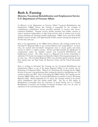 Ruth A. Fanning
Director, Vocational Rehabilitation and Employment Service
U.S. Department of Veterans Affairs
 

As Director of the Department of Veterans Affairs' Vocational Rehabilitation and
Employment (VR&E) Service, Ms. Fanning is responsible for the oversight of
comprehensive rehabilitation services provided nationally to veterans with service-
connected disabilities. Program services include assistance that enables veterans to
achieve maximum independence in daily living activities with an ultimate goal of each
veteran obtaining and sustaining suitable employment. VR&E serves more than 90,000
disabled veterans annually, with approximately 65,000 veterans entering the program for
the first time each year.

Prior to her appointment as the VR&E Service Director, Ms. Fanning worked in the
Cleveland VA Regional Office as the Assistant Director and Acting Director. In those
roles, she worked with Cleveland's management team to ensure quality and timely
services to Ohio's 1.1 million veterans. Services provided included the adjudication of
compensation claims for disabled veterans and Vocational Rehabilitation and
Employment services. The office served as a Regional Loan Center, responsible to
administer VA's home loan program and Specially Adaptive Housing grant program for a
six state area. The Cleveland Regional Office also provided special missions through
three special units: the Tiger Team, the Resource Center, and the Virtual Information
Center.

Prior to working in Cleveland, Ms. Fanning was the Vocational Rehabilitation and
Employment Officer at one of the largest Regional Offices in the country, the St.
Petersburg, VA Regional Office. While in St. Petersburg, Ms. Fanning led the VR&E
division to become a top performing office, leading the nation by rehabilitating over 700
veterans in fiscal year 2005. Prior to becoming the VR&E Officer, Ms. Fanning was the
Assistant VR&E Officer and a Vocational Rehabilitation Counselor at the St. Petersburg
Regional Office. Before beginning her VA career, Ms. Fanning worked in the private
sector rehabilitation field and mental health field. She has an MA degree in
Rehabilitation Counseling from the University of South Florida and is a certified
Rehabilitation Counselor and Certified Vocational Evaluator with over 26 years of
experience in the counseling and rehabilitation fields.



 

 

 

 

 

 
 