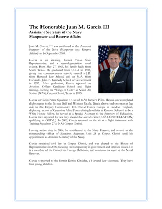  

The Honorable Juan M. Garcia III
Assistant Secretary of the Navy
Manpower and Reserve Affairs

Juan M. Garcia, III was confirmed as the Assistant
Secretary of the Navy (Manpower and Reserve
Affairs) on 16 September 2009.

Garcia is an attorney, former Texas State
Representative, and a second-generation naval
aviator. Born May 27, 1966, his family hails from
South Texas. He graduated from UCLA in 1988,
giving the commencement speech; earned a J.D.
from Harvard Law School, and an M.A. from
Harvard’s John F. Kennedy School of Government
in 1992. After graduation, Garcia reported to
Aviation Officer Candidate School and flight
training, earning his “Wings of Gold” at Naval Air
Station (NAS), Corpus Christi, Texas in 1995.

Garcia served in Patrol Squadron 47 out of NAS Barber’s Point, Hawaii, and completed
deployments to the Persian Gulf and Western Pacific. Garcia also served overseas as flag
aide to the Deputy Commander, U.S. Naval Forces Europe in London, England,
deploying as part of Operation Allied Force during hostilities in Kosovo. Selected to be a
White House Fellow, he served as a Special Assistant to the Secretary of Education.
Garcia then reported for sea duty aboard the aircraft carrier, USS CONSTELLATION,
qualifying as OOD(U). In 2002, Garcia returned to the air as a flight instructor with
Training Squadron 27 at NAS Corpus Christi.

Leaving active duty in 2004, he transferred to the Navy Reserve, and served as the
commanding officer of Squadron Augment Unit 28 at Corpus Christi until his
appointment as Assistant Secretary of the Navy.

Garcia practiced civil law in Corpus Christi, and was elected to the House of
Representatives in 2006, focusing on transparency in government and veterans issues. He
is a member of the Council on Foreign Relations, and continues to serve in the Naval
Reserves.

Garcia is married to the former Denise Giraldez, a Harvard Law classmate. They have
four young children.
 
 
 
 
 
 
 
 